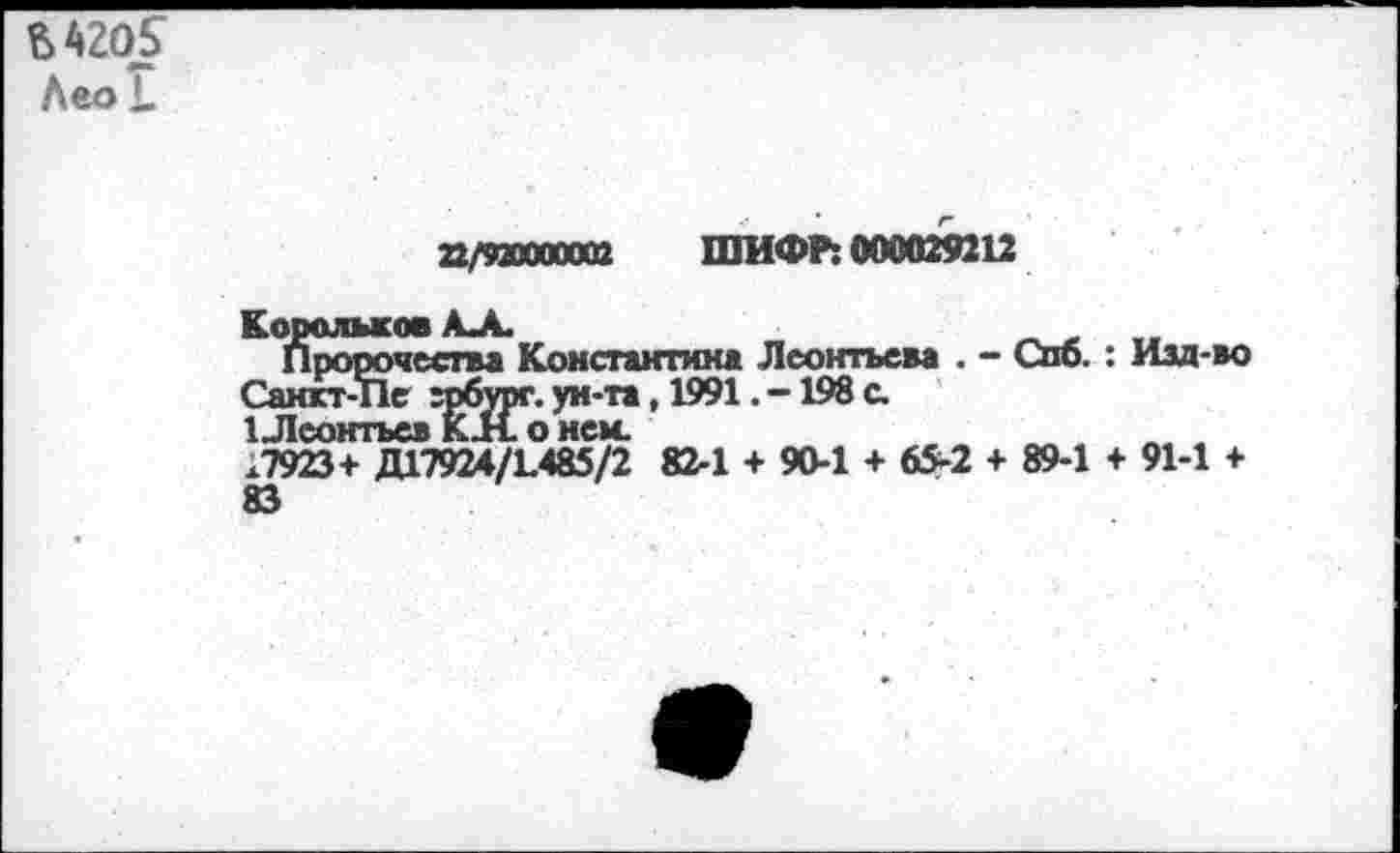 ﻿М20£
Лео *.
22/92Ю00002 ШИФР: 000029212
Корольков АЛ.
Пророчества Константина Леонтьева . - Спо. : Изд-во Санкт-Пе грбург. ун-та, 1991. -198 с.
1 Леонтьев КН. о нем.	___~
.7923+ ДГ7924/1.485/2 82-1 + 90-1 + 65-2 + 89-1 + 91-1 + 83